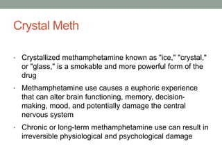 Crystal Meth
• Crystallized methamphetamine known as "ice," "crystal,"
or "glass," is a smokable and more powerful form of the
drug
• Methamphetamine use causes a euphoric experience
that can alter brain functioning, memory, decision-
making, mood, and potentially damage the central
nervous system
• Chronic or long-term methamphetamine use can result in
irreversible physiological and psychological damage
 