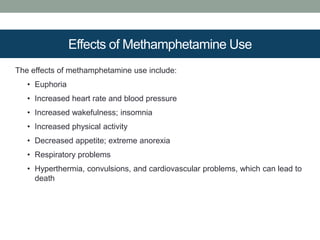 Effects of Methamphetamine Use
The effects of methamphetamine use include:
• Euphoria
• Increased heart rate and blood pressure
• Increased wakefulness; insomnia
• Increased physical activity
• Decreased appetite; extreme anorexia
• Respiratory problems
• Hyperthermia, convulsions, and cardiovascular problems, which can lead to
death
 