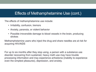 Effects of Methamphetamine Use (cont.)
The effects of methamphetamine use include:
• Irritability, confusion, tremors
• Anxiety, paranoia, or violent behavior
• Possible irreversible damage to blood vessels in the brain, producing
strokes
Methamphetamine users who inject the drug and share needles are at risk for
acquiring HIV/AIDS
For up to six months after they stop using, a person with a substance use
disorder recovering from sustained, heavy meth use may have trouble
processing information and may experience anhedonia (inability to experience
even the simplest pleasures), depression, and anxiety.
 