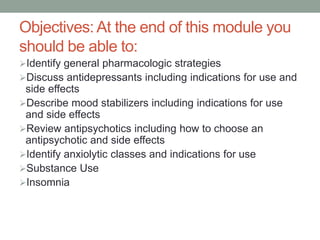 Objectives: At the end of this module you
should be able to:
Identify general pharmacologic strategies
Discuss antidepressants including indications for use and
side effects
Describe mood stabilizers including indications for use
and side effects
Review antipsychotics including how to choose an
antipsychotic and side effects
Identify anxiolytic classes and indications for use
Substance Use
Insomnia
 