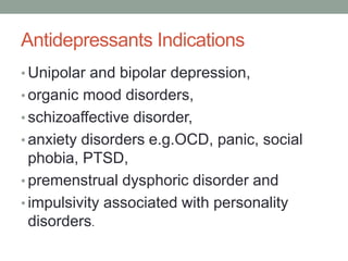 Antidepressants Indications
• Unipolar and bipolar depression,
• organic mood disorders,
• schizoaffective disorder,
• anxiety disorders e.g.OCD, panic, social
phobia, PTSD,
• premenstrual dysphoric disorder and
• impulsivity associated with personality
disorders.
 
