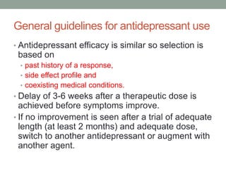 General guidelines for antidepressant use
• Antidepressant efficacy is similar so selection is
based on
• past history of a response,
• side effect profile and
• coexisting medical conditions.
• Delay of 3-6 weeks after a therapeutic dose is
achieved before symptoms improve.
• If no improvement is seen after a trial of adequate
length (at least 2 months) and adequate dose,
switch to another antidepressant or augment with
another agent.
 