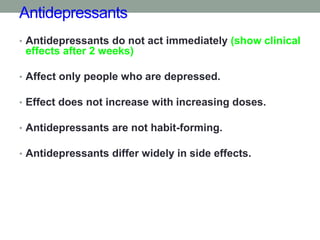 Antidepressants
• Antidepressants do not act immediately (show clinical
effects after 2 weeks)
• Affect only people who are depressed.
• Effect does not increase with increasing doses.
• Antidepressants are not habit-forming.
• Antidepressants differ widely in side effects.
 
