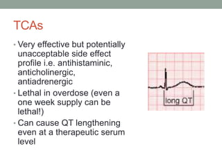 TCAs
• Very effective but potentially
unacceptable side effect
profile i.e. antihistaminic,
anticholinergic,
antiadrenergic
• Lethal in overdose (even a
one week supply can be
lethal!)
• Can cause QT lengthening
even at a therapeutic serum
level
 