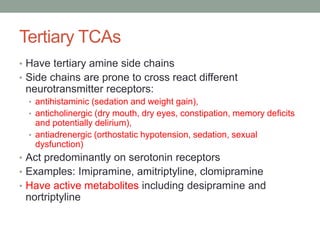 Tertiary TCAs
• Have tertiary amine side chains
• Side chains are prone to cross react different
neurotransmitter receptors:
• antihistaminic (sedation and weight gain),
• anticholinergic (dry mouth, dry eyes, constipation, memory deficits
and potentially delirium),
• antiadrenergic (orthostatic hypotension, sedation, sexual
dysfunction)
• Act predominantly on serotonin receptors
• Examples: Imipramine, amitriptyline, clomipramine
• Have active metabolites including desipramine and
nortriptyline
 