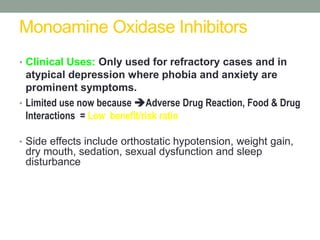 Monoamine Oxidase Inhibitors
• Clinical Uses: Only used for refractory cases and in
atypical depression where phobia and anxiety are
prominent symptoms.
• Limited use now because Adverse Drug Reaction, Food & Drug
Interactions = Low benefit/risk ratio
• Side effects include orthostatic hypotension, weight gain,
dry mouth, sedation, sexual dysfunction and sleep
disturbance
 