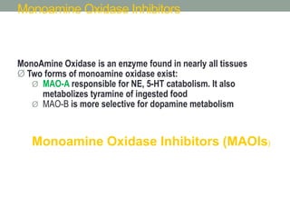 Monoamine Oxidase Inhibitors
MonoAmine Oxidase is an enzyme found in nearly all tissues
Ø Two forms of monoamine oxidase exist:
Ø MAO-A responsible for NE, 5-HT catabolism. It also
metabolizes tyramine of ingested food
Ø MAO-B is more selective for dopamine metabolism
Monoamine Oxidase Inhibitors (MAOIs)
 