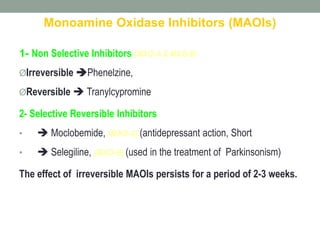 Monoamine Oxidase Inhibitors (MAOIs)
1- Non Selective Inhibitors (MAO-A & MAO-B)
ØIrreversible Phenelzine,
ØReversible  Tranylcypromine
2- Selective Reversible Inhibitors
•  Moclobemide, (MAO-A) (antidepressant action, Short
•  Selegiline, (MAO-B) (used in the treatment of Parkinsonism)
The effect of irreversible MAOIs persists for a period of 2-3 weeks.
 
