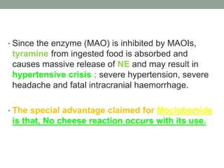 • Since the enzyme (MAO) is inhibited by MAOIs,
tyramine from ingested food is absorbed and
causes massive release of NE and may result in
hypertensive crisis ; severe hypertension, severe
headache and fatal intracranial haemorrhage.
• The special advantage claimed for Moclobemide
is that, No cheese reaction occurs with its use.
 