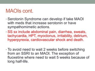 MAOIs cont.
• Serotonin Syndrome can develop if take MAOI
with meds that increase serotonin or have
sympathomimetic actions.
• SS sx include abdominal pain, diarrhea, sweats,
tachycardia, HPT, myoclonus, irritability, delirium,
hyperpyrexia, cardiovascular shock and death.
• To avoid need to wait 2 weeks before switching
from an SSRI to an MAOI. The exception of
fluoxetine where need to wait 5 weeks because of
long half-life.
 