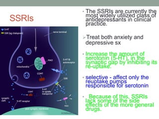 SSRIs
• The SSRIs are currently the
most widely utilized class of
antidepressants in clinical
practice.
Treat both anxiety and
depressive sx
• Increase the amount of
serotonin (5-HT), in the
synaptic gap by inhibiting its
re-uptake.
• selective - affect only the
reuptake pumps
responsible for serotonin
• Because of this, SSRIs
lack some of the side
effects of the more general
drugs.
 