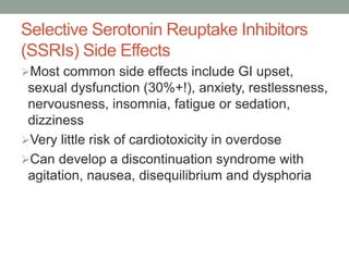 Selective Serotonin Reuptake Inhibitors
(SSRIs) Side Effects
Most common side effects include GI upset,
sexual dysfunction (30%+!), anxiety, restlessness,
nervousness, insomnia, fatigue or sedation,
dizziness
Very little risk of cardiotoxicity in overdose
Can develop a discontinuation syndrome with
agitation, nausea, disequilibrium and dysphoria
 