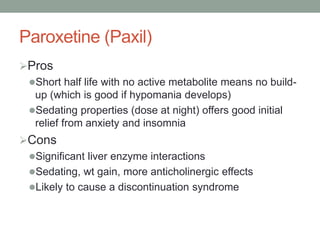 Paroxetine (Paxil)
Pros
Short half life with no active metabolite means no build-
up (which is good if hypomania develops)
Sedating properties (dose at night) offers good initial
relief from anxiety and insomnia
Cons
Significant liver enzyme interactions
Sedating, wt gain, more anticholinergic effects
Likely to cause a discontinuation syndrome
 