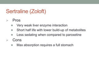 Sertraline (Zoloft)
 Pros
 Very weak liver enzyme interaction
 Short half life with lower build-up of metabolites
 Less sedating when compared to paroxetine
 Cons
 Max absorption requires a full stomach
 