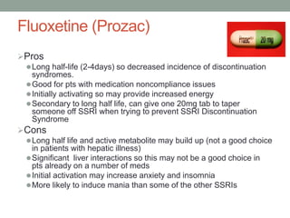 Fluoxetine (Prozac)
Pros
Long half-life (2-4days) so decreased incidence of discontinuation
syndromes.
Good for pts with medication noncompliance issues
Initially activating so may provide increased energy
Secondary to long half life, can give one 20mg tab to taper
someone off SSRI when trying to prevent SSRI Discontinuation
Syndrome
Cons
Long half life and active metabolite may build up (not a good choice
in patients with hepatic illness)
Significant liver interactions so this may not be a good choice in
pts already on a number of meds
Initial activation may increase anxiety and insomnia
More likely to induce mania than some of the other SSRIs
 