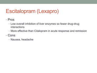 Escitalopram (Lexapro)
• Pros
• Low overall inhibition of liver enzymes so fewer drug-drug
interactions
• More effective than Citalopram in acute response and remission
• Cons
• Nausea, headache
 