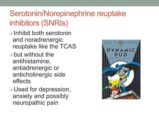 Serotonin/Norepinephrine reuptake
inhibitors (SNRIs)
Inhibit both serotonin
and noradrenergic
reuptake like the TCAS
but without the
antihistamine,
antiadrenergic or
anticholinergic side
effects
Used for depression,
anxiety and possibly
neuropathic pain
 