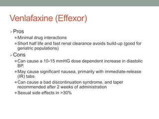Venlafaxine (Effexor)
Pros
Minimal drug interactions
Short half life and fast renal clearance avoids build-up (good for
geriatric populations)
Cons
Can cause a 10-15 mmHG dose dependent increase in diastolic
BP.
May cause significant nausea, primarily with immediate-release
(IR) tabs
Can cause a bad discontinuation syndrome, and taper
recommended after 2 weeks of administration
Sexual side effects in >30%
 