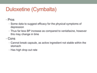 Duloxetine (Cymbalta)
• Pros
• Some data to suggest efficacy for the physical symptoms of
depression
• Thus far less BP increase as compared to venlafaxine, however
this may change in time
• Cons
• Cannot break capsule, as active ingredient not stable within the
stomach
• Has high drop out rate
 