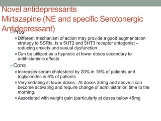 Novel antidepressants
Mirtazapine (NE and specific Serotonergic
Antidepressant)
Pros
Different mechanism of action may provide a good augmentation
strategy to SSRIs. Is a 5HT2 and 5HT3 receptor antagonist –
reducing anxiety and sexual dysfunction
Can be utilized as a hypnotic at lower doses secondary to
antihistaminic effects
Cons
Increases serum cholesterol by 20% in 15% of patients and
triglycerides in 6% of patients
Very sedating at lower doses. At doses 30mg and above it can
become activating and require change of administration time to the
morning.
Associated with weight gain (particularly at doses below 45mg
 