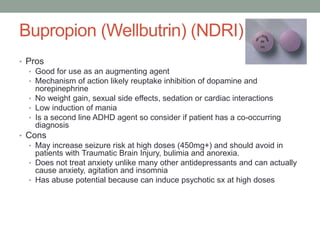 Bupropion (Wellbutrin) (NDRI)
• Pros
• Good for use as an augmenting agent
• Mechanism of action likely reuptake inhibition of dopamine and
norepinephrine
• No weight gain, sexual side effects, sedation or cardiac interactions
• Low induction of mania
• Is a second line ADHD agent so consider if patient has a co-occurring
diagnosis
• Cons
• May increase seizure risk at high doses (450mg+) and should avoid in
patients with Traumatic Brain Injury, bulimia and anorexia.
• Does not treat anxiety unlike many other antidepressants and can actually
cause anxiety, agitation and insomnia
• Has abuse potential because can induce psychotic sx at high doses
 
