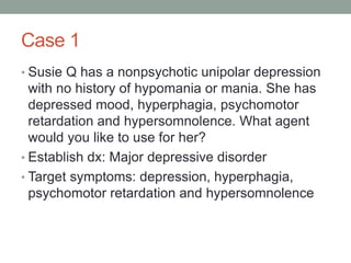 Case 1
• Susie Q has a nonpsychotic unipolar depression
with no history of hypomania or mania. She has
depressed mood, hyperphagia, psychomotor
retardation and hypersomnolence. What agent
would you like to use for her?
• Establish dx: Major depressive disorder
• Target symptoms: depression, hyperphagia,
psychomotor retardation and hypersomnolence
 
