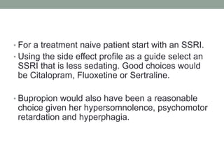 • For a treatment naive patient start with an SSRI.
• Using the side effect profile as a guide select an
SSRI that is less sedating. Good choices would
be Citalopram, Fluoxetine or Sertraline.
• Bupropion would also have been a reasonable
choice given her hypersomnolence, psychomotor
retardation and hyperphagia.
 