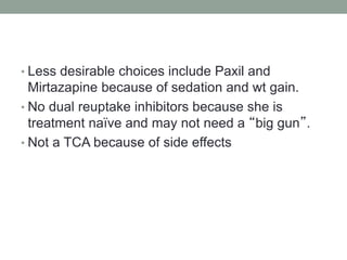 • Less desirable choices include Paxil and
Mirtazapine because of sedation and wt gain.
• No dual reuptake inhibitors because she is
treatment naïve and may not need a “big gun”.
• Not a TCA because of side effects
 