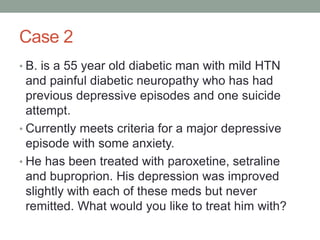 Case 2
• B. is a 55 year old diabetic man with mild HTN
and painful diabetic neuropathy who has had
previous depressive episodes and one suicide
attempt.
• Currently meets criteria for a major depressive
episode with some anxiety.
• He has been treated with paroxetine, setraline
and buproprion. His depression was improved
slightly with each of these meds but never
remitted. What would you like to treat him with?
 