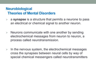 Neurobiological
Theories of Mental Disorders
 a synapse is a structure that permits a neurone to pass
an electrical or chemical signal to another neuron.
 Neurons communicate with one another by sending
electrochemical messages from neuron to neuron, a
process called neurotransmission.
 In the nervous system, the electrochemical messages
cross the synapses between neural cells by way of
special chemical messengers called neurotransmitters
 
