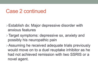 Case 2 continued
Establish dx: Major depressive disorder with
anxious features
Target symptoms: depressive sx, anxiety and
possibly his neuropathic pain
Assuming he received adequate trials previously
would move on to a duel reuptake inhibitor as he
had not achieved remission with two SSRIS or a
novel agent.
 