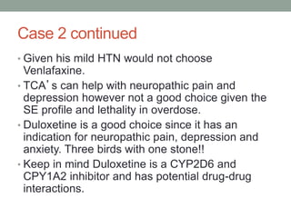 Case 2 continued
• Given his mild HTN would not choose
Venlafaxine.
• TCA’s can help with neuropathic pain and
depression however not a good choice given the
SE profile and lethality in overdose.
• Duloxetine is a good choice since it has an
indication for neuropathic pain, depression and
anxiety. Three birds with one stone!!
• Keep in mind Duloxetine is a CYP2D6 and
CPY1A2 inhibitor and has potential drug-drug
interactions.
 