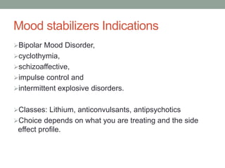 Mood stabilizers Indications
Bipolar Mood Disorder,
cyclothymia,
schizoaffective,
impulse control and
intermittent explosive disorders.
Classes: Lithium, anticonvulsants, antipsychotics
Choice depends on what you are treating and the side
effect profile.
 