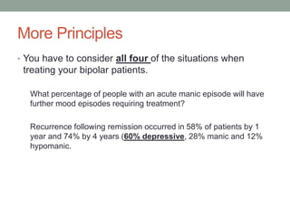 More Principles
• You have to consider all four of the situations when
treating your bipolar patients.
What percentage of people with an acute manic episode will have
further mood episodes requiring treatment?
Recurrence following remission occurred in 58% of patients by 1
year and 74% by 4 years (60% depressive, 28% manic and 12%
hypomanic.
 