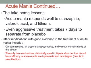 Acute Mania Continued…
• The take home lessons:
• Acute mania responds well to olanzapine,
valproic acid, and lithium.
• Even aggressive treatment takes 7 days to
separate from placebo
• Other medications with good evidence in the treatment of acute
mania include :
• Carbamazepine, all atypical antipsychotics, and various combinations of
the above.
• The only two medications historically used in bipolar disorder that do not
have efficacy in acute mania are topiramate and lamotrigine (due its to
slow titration)
 