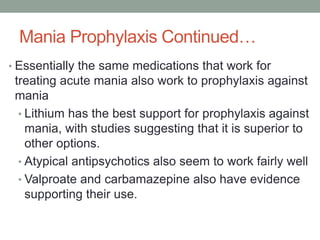 Mania Prophylaxis Continued…
• Essentially the same medications that work for
treating acute mania also work to prophylaxis against
mania
• Lithium has the best support for prophylaxis against
mania, with studies suggesting that it is superior to
other options.
• Atypical antipsychotics also seem to work fairly well
• Valproate and carbamazepine also have evidence
supporting their use.
 