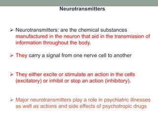  Neurotransmitters: are the chemical substances
manufactured in the neuron that aid in the transmission of
information throughout the body.
 They carry a signal from one nerve cell to another
 They either excite or stimulate an action in the cells
(excitatory) or inhibit or stop an action (inhibitory).
 Major neurotransmitters play a role in psychiatric illnesses
as well as actions and side effects of psychotropic drugs
Neurotransmitters
 