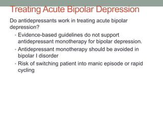 Treating Acute Bipolar Depression
Do antidepressants work in treating acute bipolar
depression?
• Evidence-based guidelines do not support
antidepressant monotherapy for bipolar depression.
• Antidepressant monotherapy should be avoided in
bipolar I disorder
• Risk of switching patient into manic episode or rapid
cycling
 