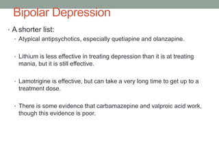 Bipolar Depression
• A shorter list:
• Atypical antipsychotics, especially quetiapine and olanzapine.
• Lithium is less effective in treating depression than it is at treating
mania, but it is still effective.
• Lamotrigine is effective, but can take a very long time to get up to a
treatment dose.
• There is some evidence that carbamazepine and valproic acid work,
though this evidence is poor.
 