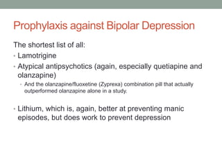 Prophylaxis against Bipolar Depression
The shortest list of all:
• Lamotrigine
• Atypical antipsychotics (again, especially quetiapine and
olanzapine)
• And the olanzapine/fluoxetine (Zyprexa) combination pill that actually
outperformed olanzapine alone in a study.
• Lithium, which is, again, better at preventing manic
episodes, but does work to prevent depression
 