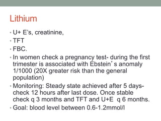 Lithium
• U+ E’s, creatinine,
• TFT
• FBC.
• In women check a pregnancy test- during the first
trimester is associated with Ebstein’s anomaly
1/1000 (20X greater risk than the general
population)
• Monitoring: Steady state achieved after 5 days-
check 12 hours after last dose. Once stable
check q 3 months and TFT and U+E q 6 months.
• Goal: blood level between 0.6-1.2mmol/l
 