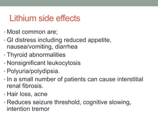 Lithium side effects
• Most common are;
• GI distress including reduced appetite,
nausea/vomiting, diarrhea
• Thyroid abnormalities
• Nonsignificant leukocytosis
• Polyuria/polydipsia.
• In a small number of patients can cause interstitial
renal fibrosis.
• Hair loss, acne
• Reduces seizure threshold, cognitive slowing,
intention tremor
 