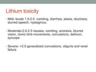 Lithium toxicity
• Mild- levels 1.5-2.0 vomiting, diarrhea, ataxia, dizziness,
slurred speech, nystagmus.
• Moderate-2.0-2.5 nausea, vomiting, anorexia, blurred
vision, clonic limb movements, convulsions, delirium,
syncope
• Severe- >2.5 generalized convulsions, oliguria and renal
failure
 