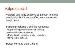 Valproic acid
Valproic acid is as effective as Lithium in mania
prophylaxis but is not as effective in depression
prophylaxis.
Factors predicting a positive response:
rapid cycling patients (females>males)
comorbid substance issues
Patients with comorbid anxiety disorders
HIV positive patients
Better tolerated than Lithium
 