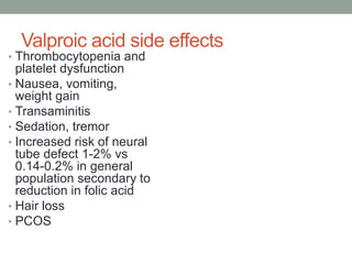 Valproic acid side effects
• Thrombocytopenia and
platelet dysfunction
• Nausea, vomiting,
weight gain
• Transaminitis
• Sedation, tremor
• Increased risk of neural
tube defect 1-2% vs
0.14-0.2% in general
population secondary to
reduction in folic acid
• Hair loss
• PCOS
 