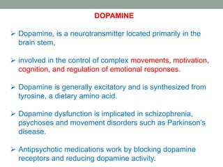 DOPAMINE
 Dopamine, is a neurotransmitter located primarily in the
brain stem,
 involved in the control of complex movements, motivation,
cognition, and regulation of emotional responses.
 Dopamine is generally excitatory and is synthesized from
tyrosine, a dietary amino acid.
 Dopamine dysfunction is implicated in schizophrenia,
psychoses and movement disorders such as Parkinson’s
disease.
 Antipsychotic medications work by blocking dopamine
receptors and reducing dopamine activity.
 