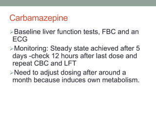 Carbamazepine
Baseline liver function tests, FBC and an
ECG
Monitoring: Steady state achieved after 5
days -check 12 hours after last dose and
repeat CBC and LFT
Need to adjust dosing after around a
month because induces own metabolism.
 