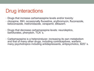 Drug interactions
• Drugs that increase carbamazepine levels and/or toxicity:
• clozapine, INH, occasionally fluoxetine, erythromycin, fluconazole,
ketoconazole, metronidazole, verapamil, diltiazem.
• Drugs that decrease carbamazepine levels: neuroleptics,
barbiturates, phenytoin, TCA’s.
• Carbamazepine is a heteroinducer, increasing its own metabolism
and that of many other drugs, including contraceptives, warfarin,
many psychotropics including antidepressants, antipsychotics, BZD’s.
 