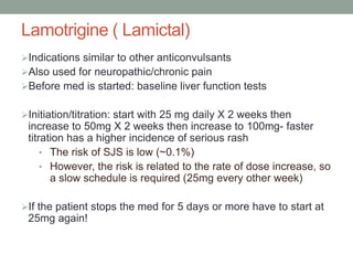 Lamotrigine ( Lamictal)
Indications similar to other anticonvulsants
Also used for neuropathic/chronic pain
Before med is started: baseline liver function tests
Initiation/titration: start with 25 mg daily X 2 weeks then
increase to 50mg X 2 weeks then increase to 100mg- faster
titration has a higher incidence of serious rash
• The risk of SJS is low (~0.1%)
• However, the risk is related to the rate of dose increase, so
a slow schedule is required (25mg every other week)
If the patient stops the med for 5 days or more have to start at
25mg again!
 