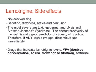Lamotrigine: Side effects
• Nausea/vomiting
• Sedation, dizziness, ataxia and confusion
• The most severe are toxic epidermal necrolysis and
Stevens Johnson's Syndrome. The character/severity of
the rash is not a good predictor of severity of reaction.
Therefore, if ANY rash develops, discontinue use
immediately.
• Drugs that increase lamotrigine levels: VPA (doubles
concentration, so use slower dose titration), sertraline.
 